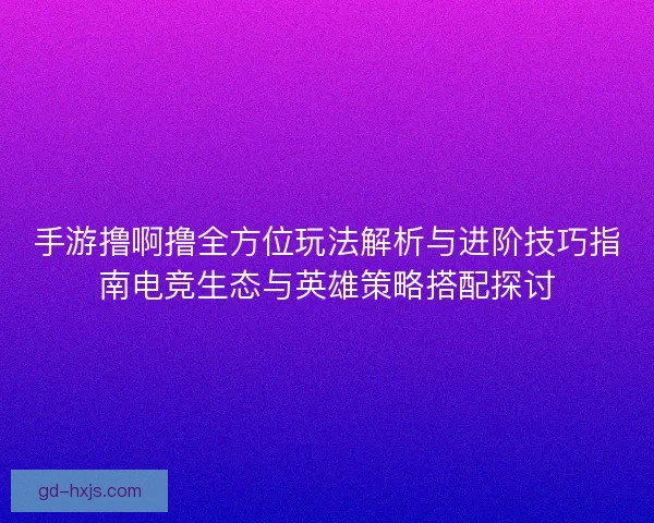 手游撸啊撸全方位玩法解析与进阶技巧指南电竞生态与英雄策略搭配探讨