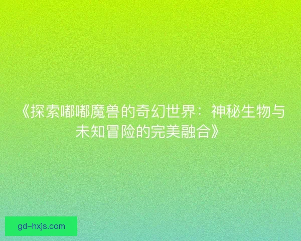 《探索嘟嘟魔兽的奇幻世界：神秘生物与未知冒险的完美融合》