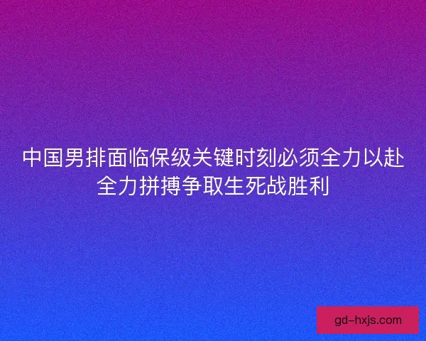 中国男排面临保级关键时刻必须全力以赴全力拼搏争取生死战胜利