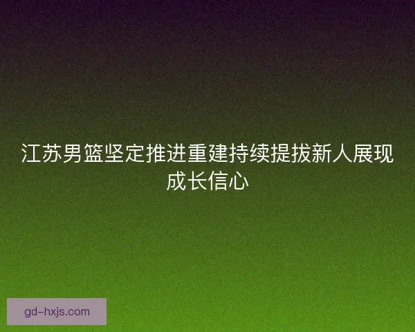 江苏男篮坚定推进重建持续提拔新人展现成长信心