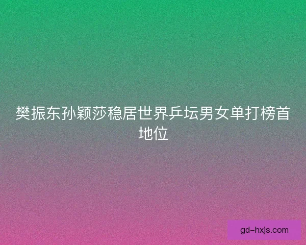樊振东孙颖莎稳居世界乒坛男女单打榜首地位