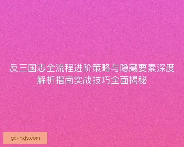 反三国志全流程进阶策略与隐藏要素深度解析指南实战技巧全面揭秘