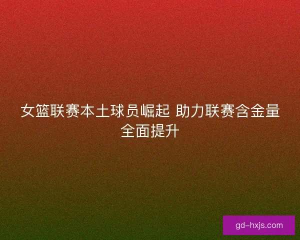 女篮联赛本土球员崛起 助力联赛含金量全面提升 女篮联赛本土球员崛起 助力联赛含金量全面提升