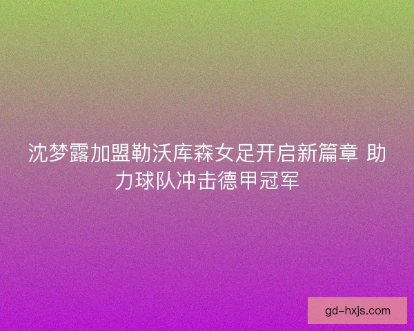 沈梦露加盟勒沃库森女足开启新篇章 助力球队冲击德甲冠军