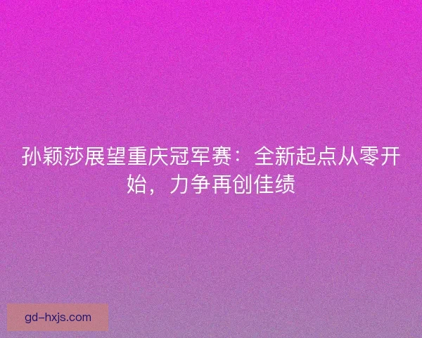 孙颖莎展望重庆冠军赛：全新起点从零开始，力争再创佳绩