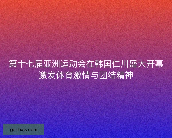 第十七届亚洲运动会在韩国仁川盛大开幕激发体育激情与团结精神