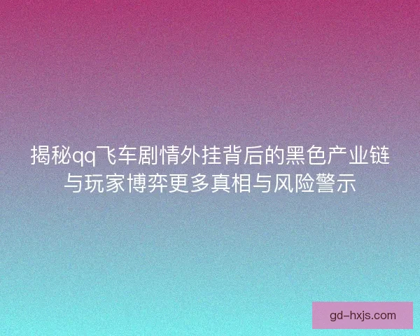 揭秘qq飞车剧情外挂背后的黑色产业链与玩家博弈更多真相与风险警示