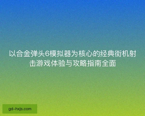 以合金弹头6模拟器为核心的经典街机射击游戏体验与攻略指南全面 以合金弹头6模拟器为核心的经典街机射击游戏体验与攻略指南全面
