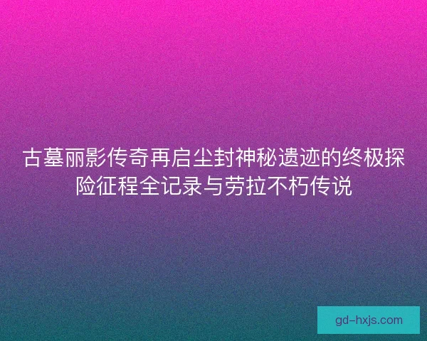 古墓丽影传奇再启尘封神秘遗迹的终极探险征程全记录与劳拉不朽传说