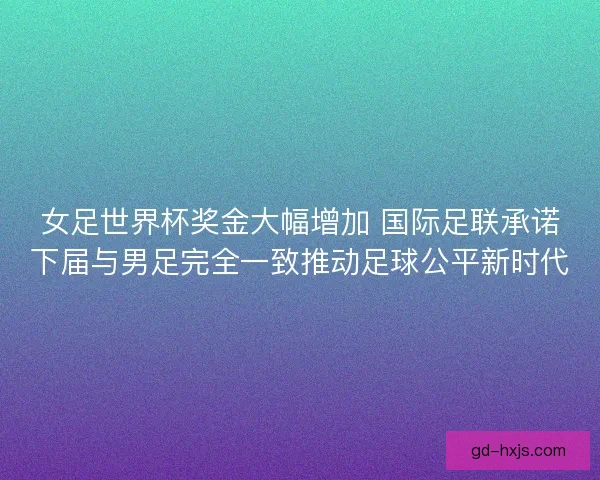 女足世界杯奖金大幅增加 国际足联承诺下届与男足完全一致推动足球公平新时代