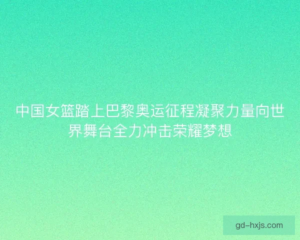 中国女篮踏上巴黎奥运征程凝聚力量向世界舞台全力冲击荣耀梦想 中国女篮踏上巴黎奥运征程凝聚力量向世界舞台全力冲击荣耀梦想