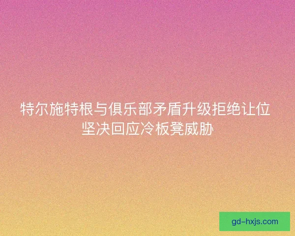 特尔施特根与俱乐部矛盾升级拒绝让位 坚决回应冷板凳威胁 特尔施特根与俱乐部矛盾升级拒绝让位 坚决回应冷板凳威胁
