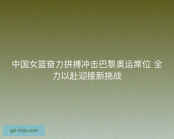 中国女篮奋力拼搏冲击巴黎奥运席位 全力以赴迎接新挑战