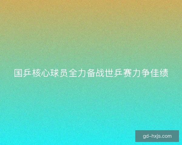 国乒核心球员全力备战世乒赛力争佳绩 国乒核心球员全力备战世乒赛力争佳绩