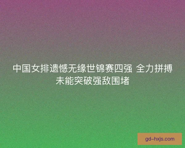 中国女排遗憾无缘世锦赛四强 全力拼搏未能突破强敌围堵