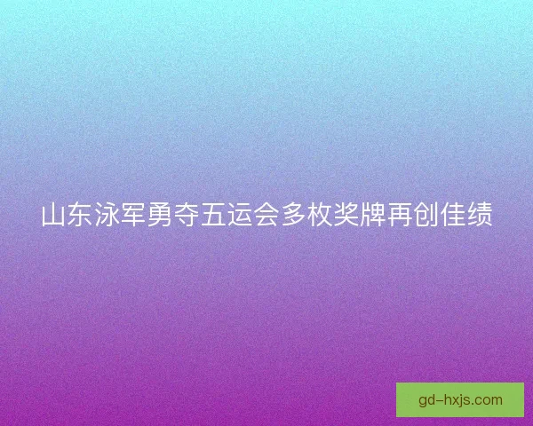 山东泳军勇夺五运会多枚奖牌再创佳绩 山东泳军勇夺五运会多枚奖牌再创佳绩
